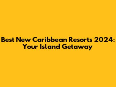 Best New Caribbean Resorts 2024: Your Island Getaway