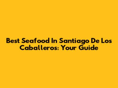Best Seafood In Santiago De Los Caballeros: Your Guide