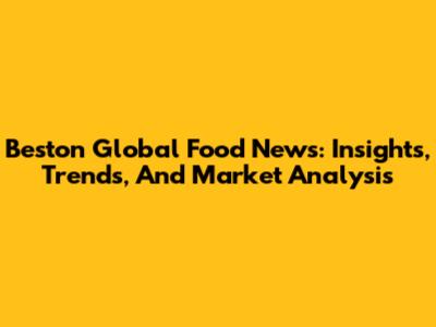 Beston Global Food News: Insights, Trends, And Market Analysis