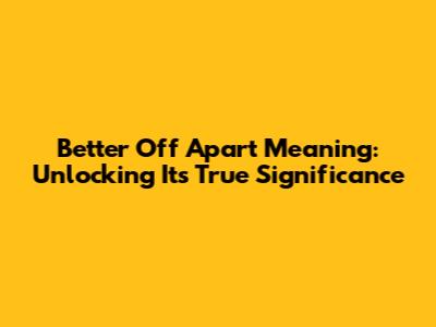 Better Off Apart Meaning: Unlocking Its True Significance
