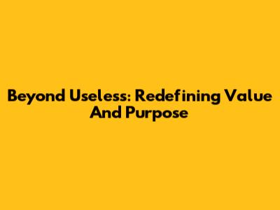 Beyond 'Useless': Redefining Value And Purpose