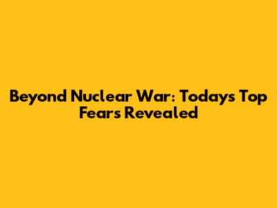 Beyond Nuclear War: Today's Top Fears Revealed