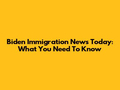 Biden Immigration News Today: What You Need To Know