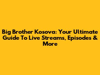 Big Brother Kosova: Your Ultimate Guide To Live Streams, Episodes & More