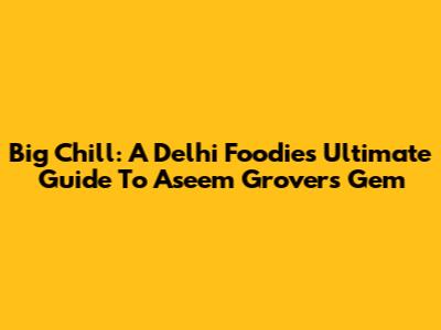 Big Chill: A Delhi Foodie's Ultimate Guide To Aseem Grover's Gem