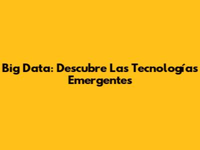 Big Data: Descubre Las Tecnologías Emergentes