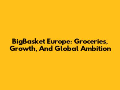 BigBasket Europe: Groceries, Growth, And Global Ambition