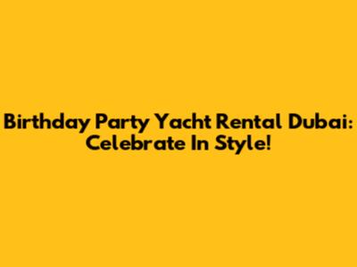 Birthday Party Yacht Rental Dubai: Celebrate In Style!