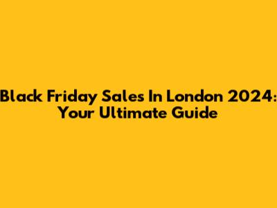 Black Friday Sales In London 2024: Your Ultimate Guide