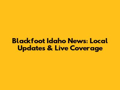 Blackfoot Idaho News: Local Updates & Live Coverage