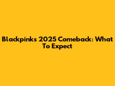 Blackpink's 2025 Comeback: What To Expect