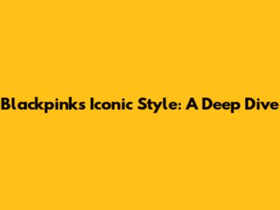 Blackpink's Iconic Style: A Deep Dive