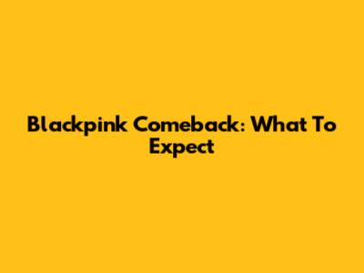 Blackpink Comeback: What To Expect
