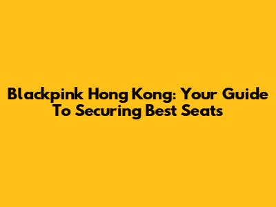 Blackpink Hong Kong: Your Guide To Securing Best Seats