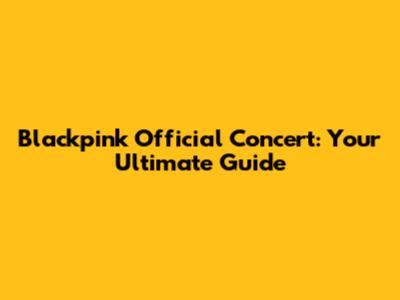 Blackpink Official Concert: Your Ultimate Guide
