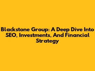 Blackstone Group: A Deep Dive Into SEO, Investments, And Financial Strategy
