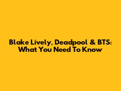 Blake Lively, Deadpool & BTS: What You Need To Know