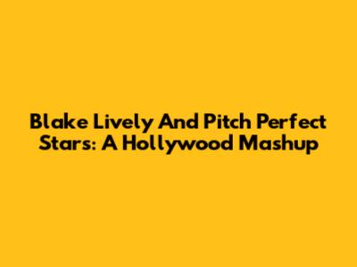 Blake Lively And Pitch Perfect Stars: A Hollywood Mashup