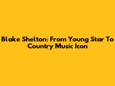 Blake Shelton: From Young Star To Country Music Icon