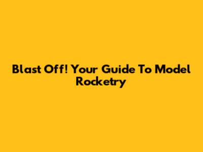 Blast Off! Your Guide To Model Rocketry