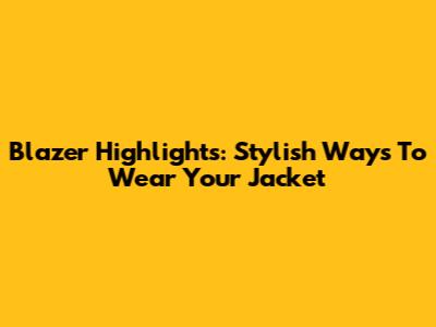 Blazer Highlights: Stylish Ways To Wear Your Jacket