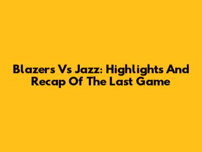 Blazers Vs Jazz: Highlights And Recap Of The Last Game
