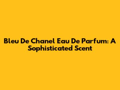 Bleu De Chanel Eau De Parfum: A Sophisticated Scent
