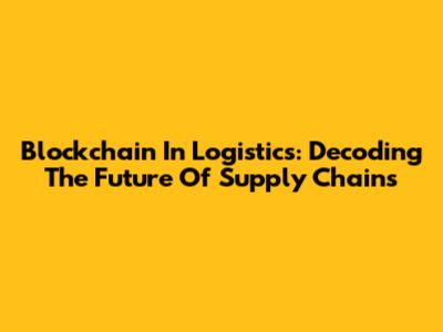Blockchain In Logistics: Decoding The Future Of Supply Chains