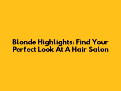 Blonde Highlights: Find Your Perfect Look At A Hair Salon