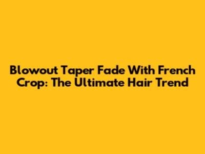 Blowout Taper Fade With French Crop: The Ultimate Hair Trend