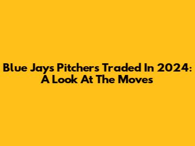 Blue Jays Pitchers Traded In 2024: A Look At The Moves