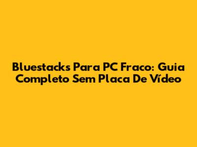 Bluestacks Para PC Fraco: Guia Completo Sem Placa De Vídeo