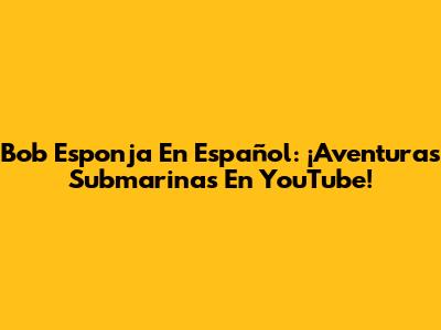 Bob Esponja En Español: ¡Aventuras Submarinas En YouTube!