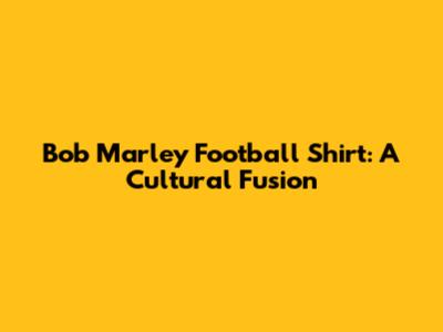 Bob Marley Football Shirt: A Cultural Fusion