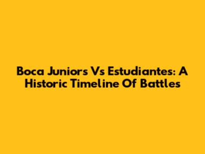 Boca Juniors Vs Estudiantes: A Historic Timeline Of Battles
