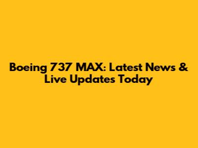 Boeing 737 MAX: Latest News & Live Updates Today
