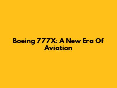Boeing 777X: A New Era Of Aviation