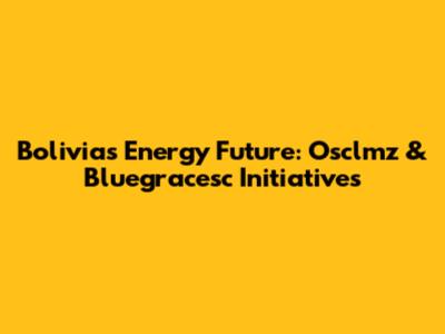 Bolivia's Energy Future: Osclmz & Bluegracesc Initiatives