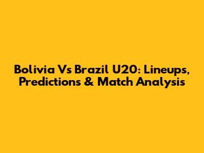 Bolivia Vs Brazil U20: Lineups, Predictions & Match Analysis