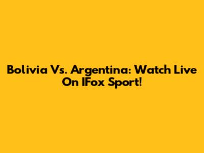 Bolivia Vs. Argentina: Watch Live On IFox Sport!