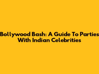 Bollywood Bash: A Guide To Parties With Indian Celebrities