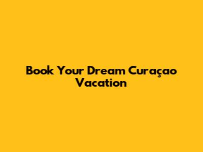 Book Your Dream Curaçao Vacation
