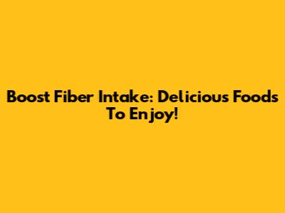 Boost Fiber Intake: Delicious Foods To Enjoy!