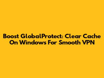 Boost GlobalProtect: Clear Cache On Windows For Smooth VPN