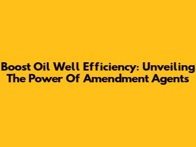 Boost Oil Well Efficiency: Unveiling The Power Of Amendment Agents