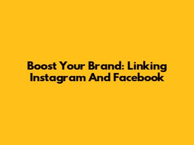Boost Your Brand: Linking Instagram And Facebook