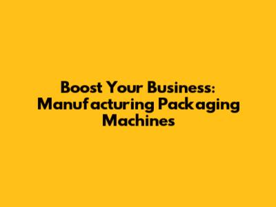 Boost Your Business: Manufacturing Packaging Machines