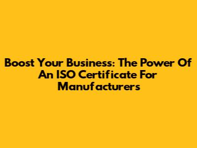 Boost Your Business: The Power Of An ISO Certificate For Manufacturers