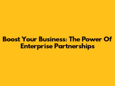 Boost Your Business: The Power Of Enterprise Partnerships