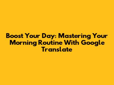 Boost Your Day: Mastering Your Morning Routine With Google Translate